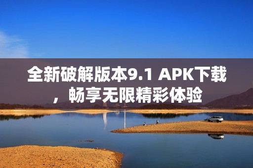 全新破解版本9.1 APK下载，畅享无限精彩体验