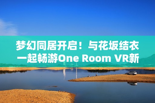 梦幻同居开启！与花坂结衣一起畅游One Room VR新世界