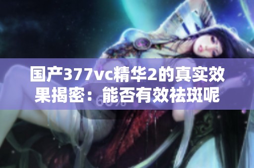 国产377vc精华2的真实效果揭密：能否有效祛斑呢