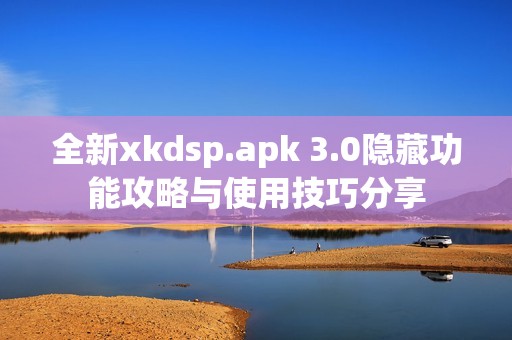 全新xkdsp.apk 3.0隐藏功能攻略与使用技巧分享