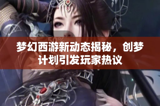 梦幻西游新动态揭秘，创梦计划引发玩家热议