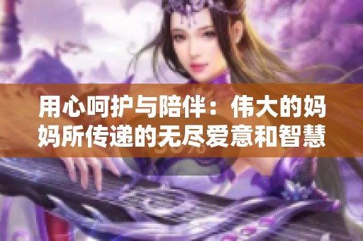 用心呵护与陪伴：伟大的妈妈所传递的无尽爱意和智慧