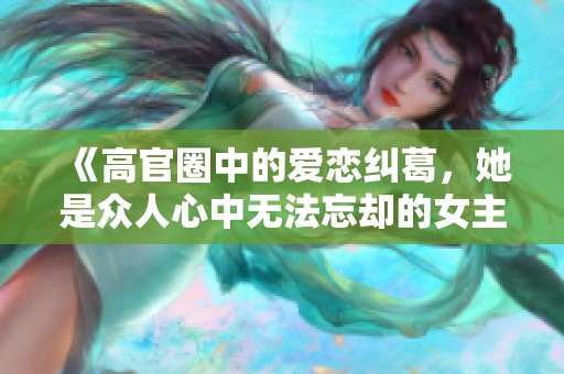 《高官圈中的爱恋纠葛，她是众人心中无法忘却的女主》