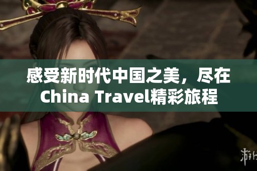 感受新时代中国之美，尽在China Travel精彩旅程