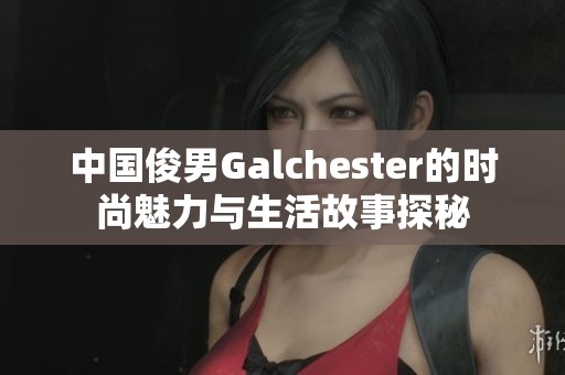 中国俊男Galchester的时尚魅力与生活故事探秘