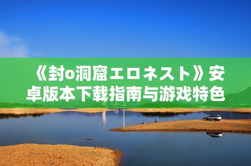 《封o洞窟エロネスト》安卓版本下载指南与游戏特色介绍