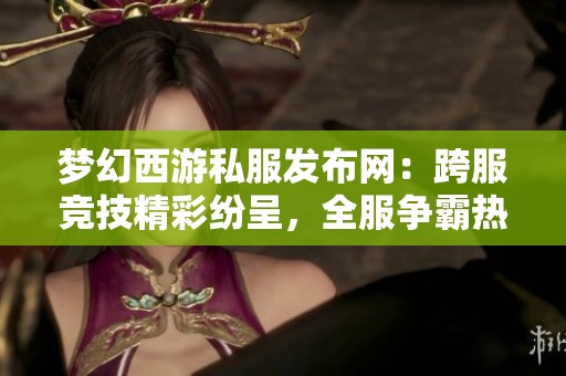 梦幻西游私服发布网：跨服竞技精彩纷呈，全服争霸热潮来袭！