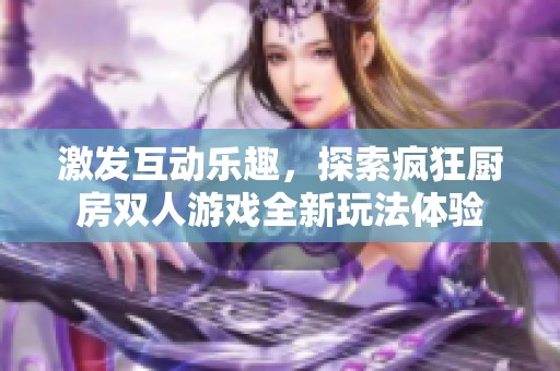 激发互动乐趣，探索疯狂厨房双人游戏全新玩法体验