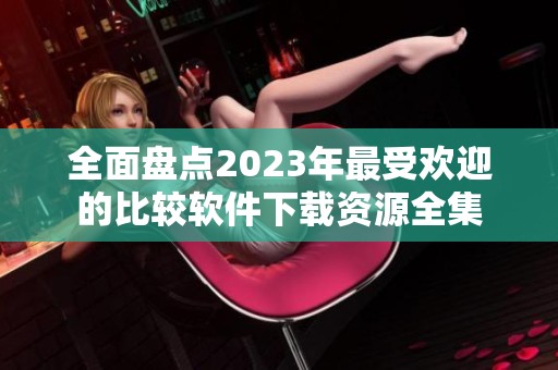 全面盘点2023年最受欢迎的比较软件下载资源全集