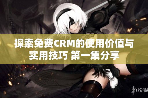 探索免费CRM的使用价值与实用技巧 第一集分享