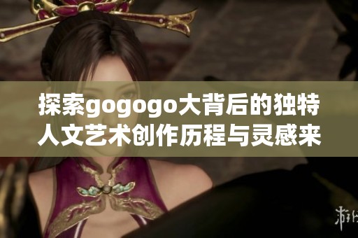 探索gogogo大背后的独特人文艺术创作历程与灵感来源