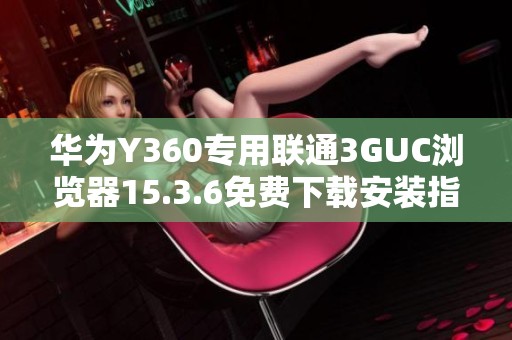 华为Y360专用联通3GUC浏览器15.3.6免费下载安装指导