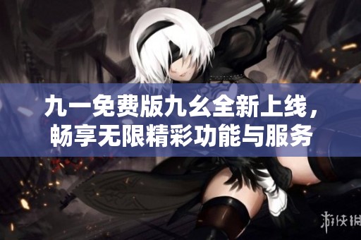 九一免费版九幺全新上线，畅享无限精彩功能与服务