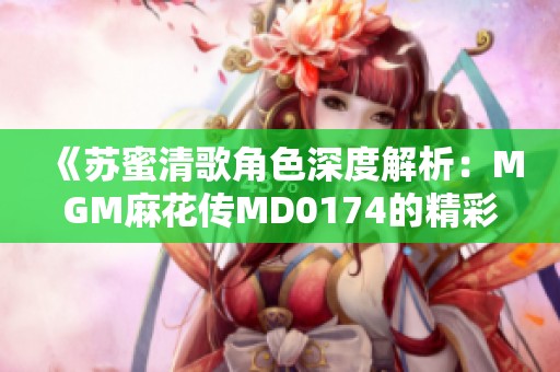 《苏蜜清歌角色深度解析：MGM麻花传MD0174的精彩人物介绍》