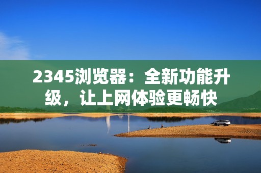 2345浏览器：全新功能升级，让上网体验更畅快