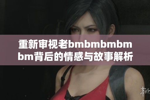 重新审视老bmbmbmbmbm背后的情感与故事解析