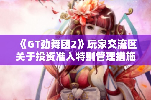 《GT劲舞团2》玩家交流区关于投资准入特别管理措施的详细解读与讨论