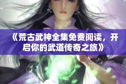 《荒古武神全集免费阅读，开启你的武道传奇之旅》