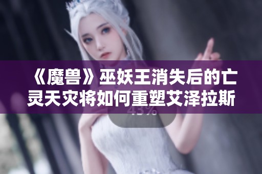 《魔兽》巫妖王消失后的亡灵天灾将如何重塑艾泽拉斯？