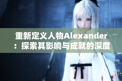 重新定义人物Alexander：探索其影响与成就的深度分析