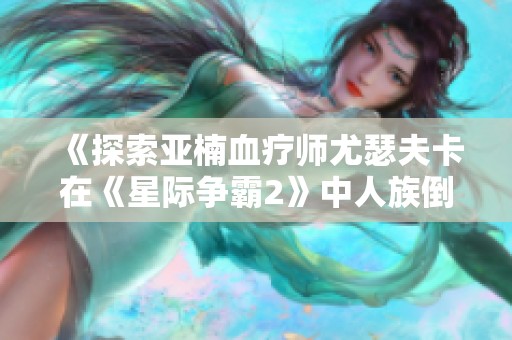 《探索亚楠血疗师尤瑟夫卡在《星际争霸2》中人族倒戈的深层意义》