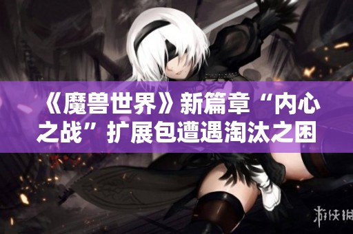 《魔兽世界》新篇章“内心之战”扩展包遭遇淘汰之困境