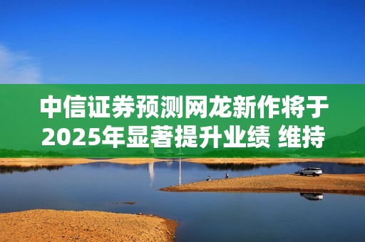 中信证券预测网龙新作将于2025年显著提升业绩 维持买入评级