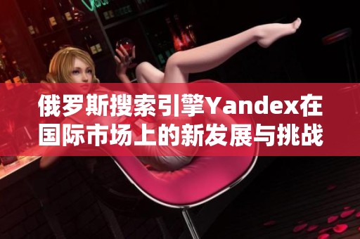 俄罗斯搜索引擎Yandex在国际市场上的新发展与挑战