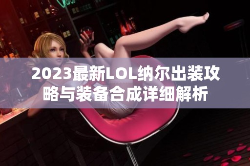 2023最新LOL纳尔出装攻略与装备合成详细解析