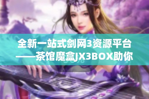 全新一站式剑网3资源平台——茶馆魔盒JX3BOX助你畅玩游戏