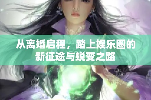 从离婚启程，踏上娱乐圈的新征途与蜕变之路