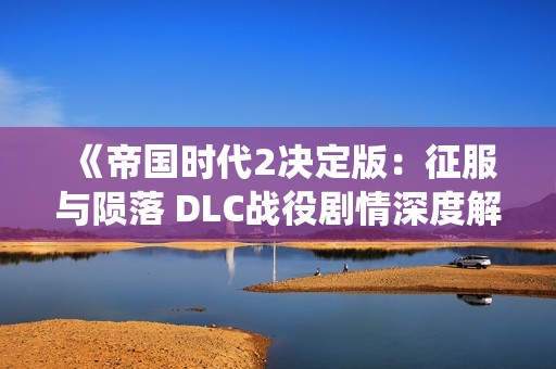 《帝国时代2决定版：征服与陨落 DLC战役剧情深度解析与重写》