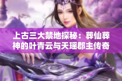 上古三大禁地探秘：葬仙葬神的叶青云与天瑶郡主传奇