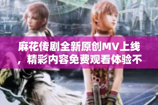 麻花传剧全新原创MV上线，精彩内容免费观看体验不容错过