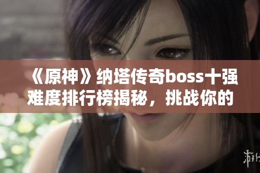 《原神》纳塔传奇boss十强难度排行榜揭秘，挑战你的极限！