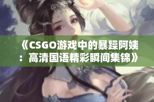 《CSGO游戏中的暴躁阿姨：高清国语精彩瞬间集锦》