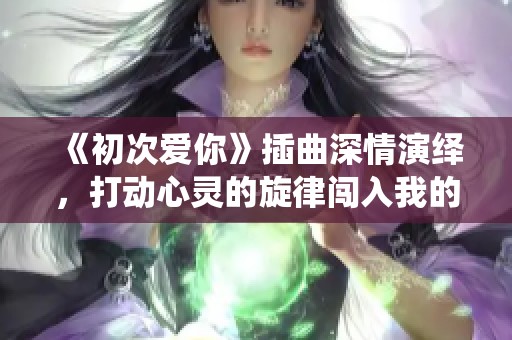 《初次爱你》插曲深情演绎，打动心灵的旋律闯入我的生活