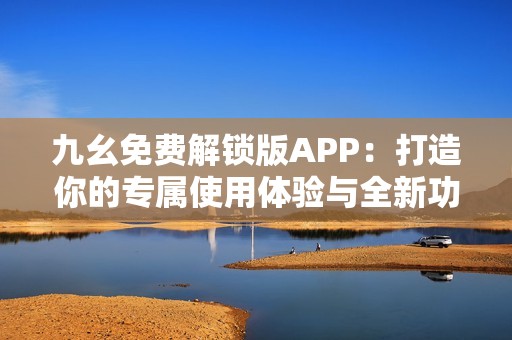 九幺免费解锁版APP：打造你的专属使用体验与全新功能