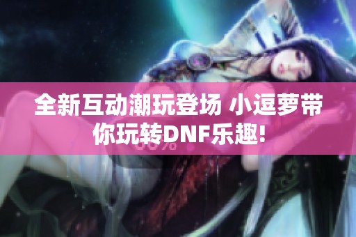 全新互动潮玩登场 小逗萝带你玩转DNF乐趣!