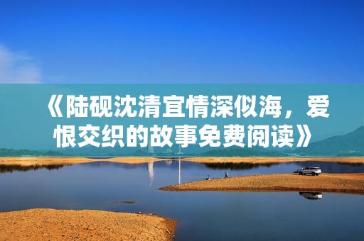 《陆砚沈清宜情深似海，爱恨交织的故事免费阅读》