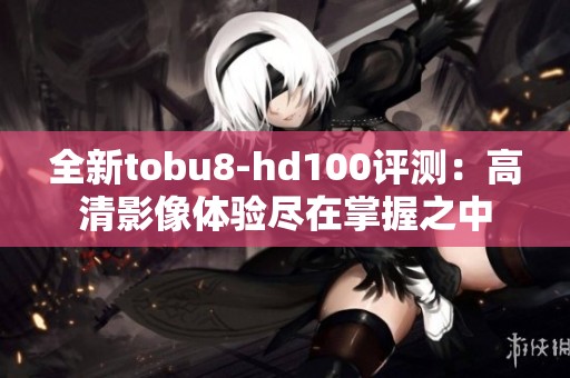 全新tobu8-hd100评测：高清影像体验尽在掌握之中