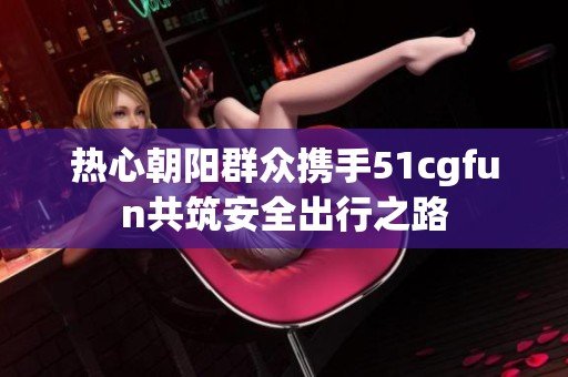 热心朝阳群众携手51cgfun共筑安全出行之路