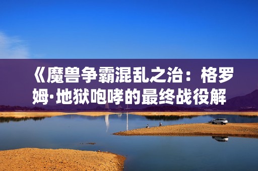 《魔兽争霸混乱之治：格罗姆·地狱咆哮的最终战役解析》