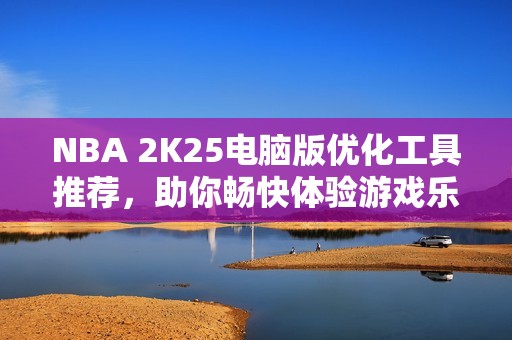 NBA 2K25电脑版优化工具推荐，助你畅快体验游戏乐趣