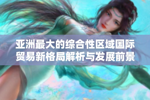 亚洲最大的综合性区域国际贸易新格局解析与发展前景展望