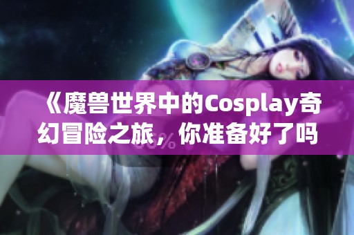 《魔兽世界中的Cosplay奇幻冒险之旅，你准备好了吗》