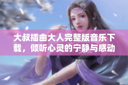 大叔插曲大人完整版音乐下载，倾听心灵的宁静与感动