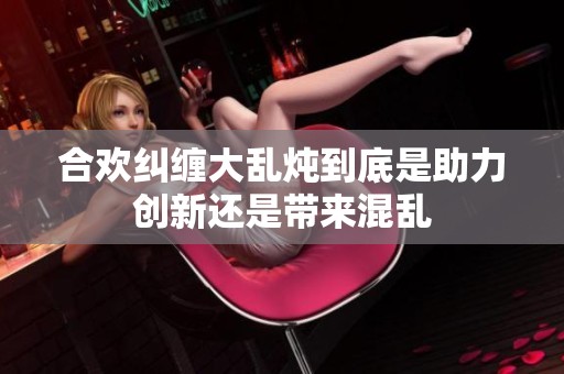 合欢纠缠大乱炖到底是助力创新还是带来混乱