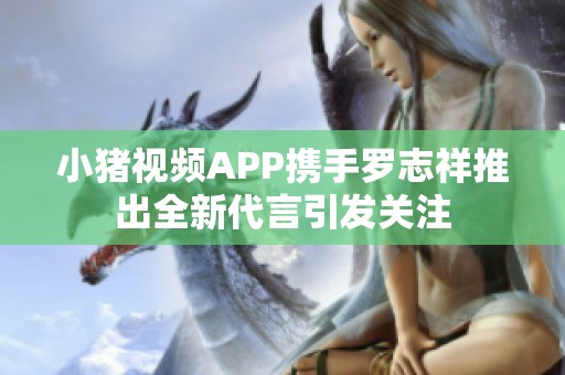 小猪视频APP携手罗志祥推出全新代言引发关注