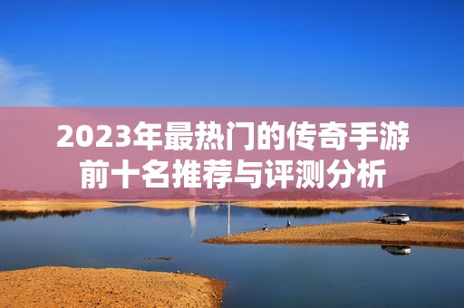 2023年最热门的传奇手游前十名推荐与评测分析